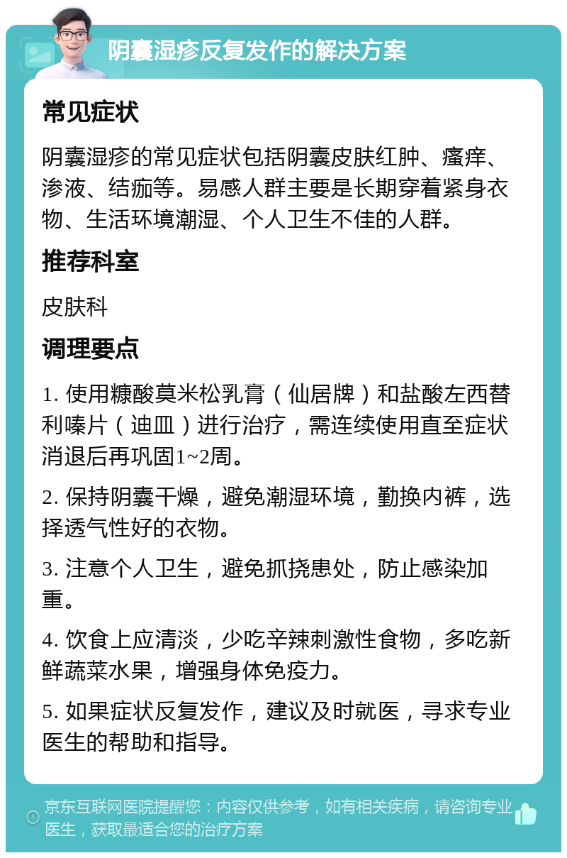 阴囊湿疹反复发作的解决方案 常见症状 阴囊湿疹的常见症状包括阴囊皮肤红肿、瘙痒、渗液、结痂等。易感人群主要是长期穿着紧身衣物、生活环境潮湿、个人卫生不佳的人群。 推荐科室 皮肤科 调理要点 1. 使用糠酸莫米松乳膏（仙居牌）和盐酸左西替利嗪片（迪皿）进行治疗，需连续使用直至症状消退后再巩固1~2周。 2. 保持阴囊干燥，避免潮湿环境，勤换内裤，选择透气性好的衣物。 3. 注意个人卫生，避免抓挠患处，防止感染加重。 4. 饮食上应清淡，少吃辛辣刺激性食物，多吃新鲜蔬菜水果，增强身体免疫力。 5. 如果症状反复发作，建议及时就医，寻求专业医生的帮助和指导。