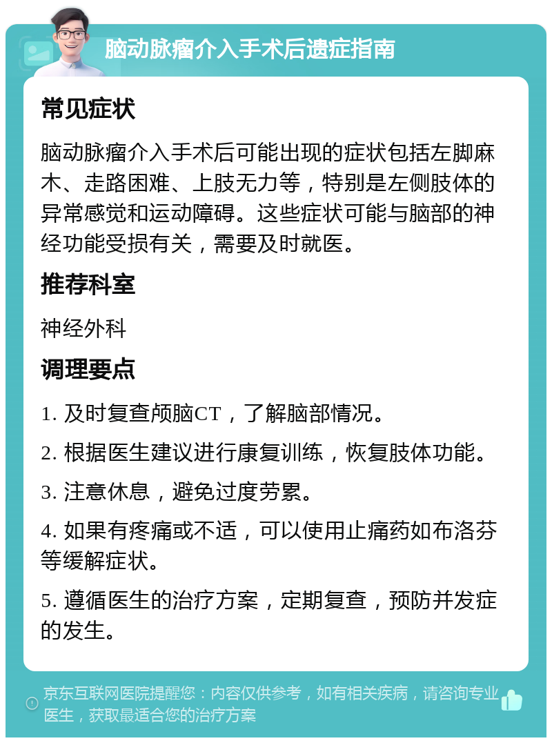 脑动脉瘤介入手术后遗症指南 常见症状 脑动脉瘤介入手术后可能出现的症状包括左脚麻木、走路困难、上肢无力等，特别是左侧肢体的异常感觉和运动障碍。这些症状可能与脑部的神经功能受损有关，需要及时就医。 推荐科室 神经外科 调理要点 1. 及时复查颅脑CT，了解脑部情况。 2. 根据医生建议进行康复训练，恢复肢体功能。 3. 注意休息，避免过度劳累。 4. 如果有疼痛或不适，可以使用止痛药如布洛芬等缓解症状。 5. 遵循医生的治疗方案，定期复查，预防并发症的发生。