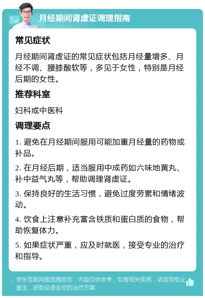 月经期间肾虚证调理指南 常见症状 月经期间肾虚证的常见症状包括月经量增多、月经不调、腰膝酸软等，多见于女性，特别是月经后期的女性。 推荐科室 妇科或中医科 调理要点 1. 避免在月经期间服用可能加重月经量的药物或补品。 2. 在月经后期，适当服用中成药如六味地黄丸、补中益气丸等，帮助调理肾虚证。 3. 保持良好的生活习惯，避免过度劳累和情绪波动。 4. 饮食上注意补充富含铁质和蛋白质的食物，帮助恢复体力。 5. 如果症状严重，应及时就医，接受专业的治疗和指导。