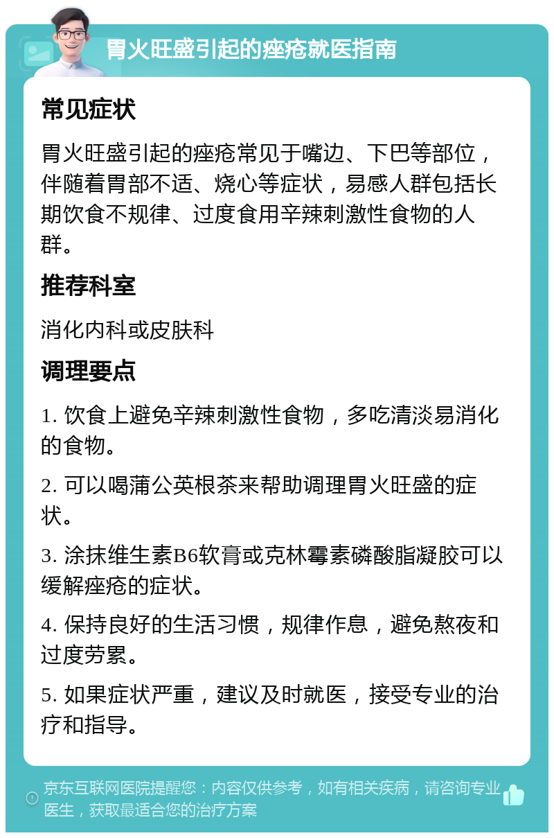 胃火旺盛引起的痤疮就医指南 常见症状 胃火旺盛引起的痤疮常见于嘴边、下巴等部位，伴随着胃部不适、烧心等症状，易感人群包括长期饮食不规律、过度食用辛辣刺激性食物的人群。 推荐科室 消化内科或皮肤科 调理要点 1. 饮食上避免辛辣刺激性食物，多吃清淡易消化的食物。 2. 可以喝蒲公英根茶来帮助调理胃火旺盛的症状。 3. 涂抹维生素B6软膏或克林霉素磷酸脂凝胶可以缓解痤疮的症状。 4. 保持良好的生活习惯，规律作息，避免熬夜和过度劳累。 5. 如果症状严重，建议及时就医，接受专业的治疗和指导。