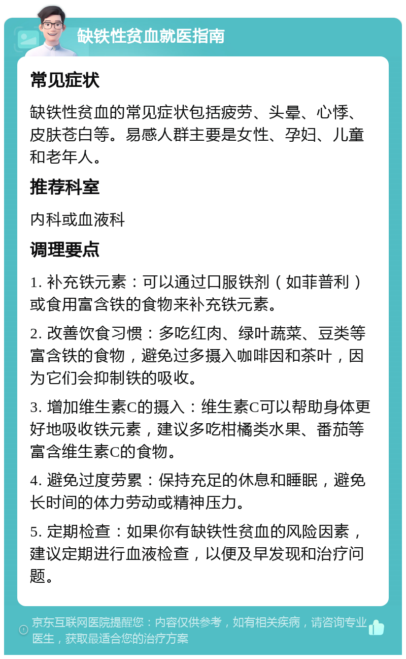 缺铁性贫血就医指南 常见症状 缺铁性贫血的常见症状包括疲劳、头晕、心悸、皮肤苍白等。易感人群主要是女性、孕妇、儿童和老年人。 推荐科室 内科或血液科 调理要点 1. 补充铁元素：可以通过口服铁剂（如菲普利）或食用富含铁的食物来补充铁元素。 2. 改善饮食习惯：多吃红肉、绿叶蔬菜、豆类等富含铁的食物，避免过多摄入咖啡因和茶叶，因为它们会抑制铁的吸收。 3. 增加维生素C的摄入：维生素C可以帮助身体更好地吸收铁元素，建议多吃柑橘类水果、番茄等富含维生素C的食物。 4. 避免过度劳累：保持充足的休息和睡眠，避免长时间的体力劳动或精神压力。 5. 定期检查：如果你有缺铁性贫血的风险因素，建议定期进行血液检查，以便及早发现和治疗问题。