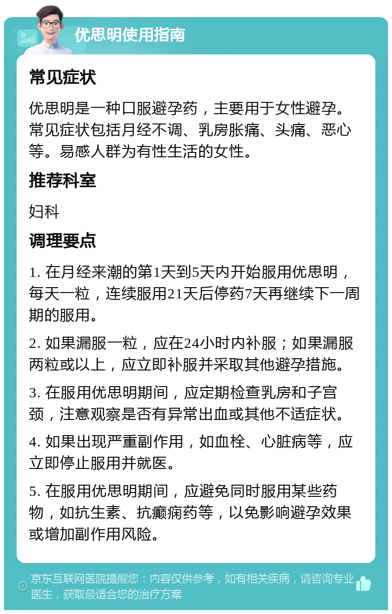 优思明使用指南 常见症状 优思明是一种口服避孕药，主要用于女性避孕。常见症状包括月经不调、乳房胀痛、头痛、恶心等。易感人群为有性生活的女性。 推荐科室 妇科 调理要点 1. 在月经来潮的第1天到5天内开始服用优思明，每天一粒，连续服用21天后停药7天再继续下一周期的服用。 2. 如果漏服一粒，应在24小时内补服；如果漏服两粒或以上，应立即补服并采取其他避孕措施。 3. 在服用优思明期间，应定期检查乳房和子宫颈，注意观察是否有异常出血或其他不适症状。 4. 如果出现严重副作用，如血栓、心脏病等，应立即停止服用并就医。 5. 在服用优思明期间，应避免同时服用某些药物，如抗生素、抗癫痫药等，以免影响避孕效果或增加副作用风险。