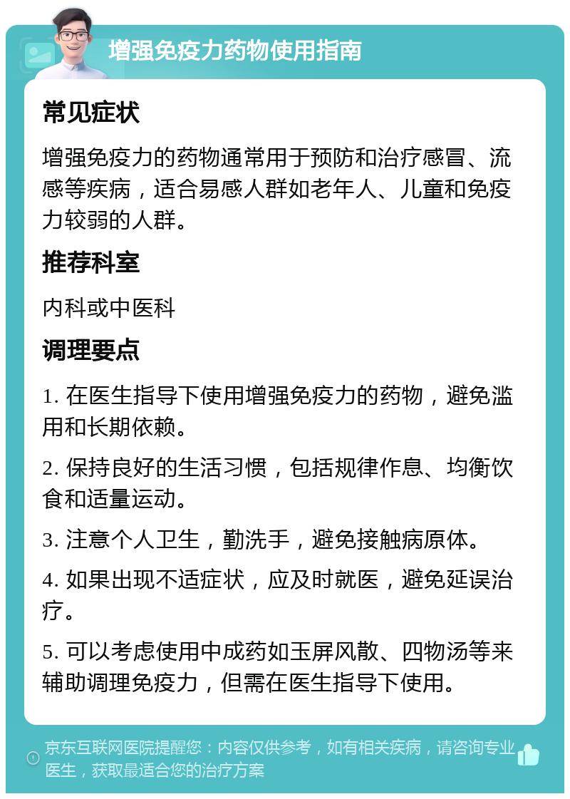 增强免疫力药物使用指南 常见症状 增强免疫力的药物通常用于预防和治疗感冒、流感等疾病，适合易感人群如老年人、儿童和免疫力较弱的人群。 推荐科室 内科或中医科 调理要点 1. 在医生指导下使用增强免疫力的药物，避免滥用和长期依赖。 2. 保持良好的生活习惯，包括规律作息、均衡饮食和适量运动。 3. 注意个人卫生，勤洗手，避免接触病原体。 4. 如果出现不适症状，应及时就医，避免延误治疗。 5. 可以考虑使用中成药如玉屏风散、四物汤等来辅助调理免疫力，但需在医生指导下使用。