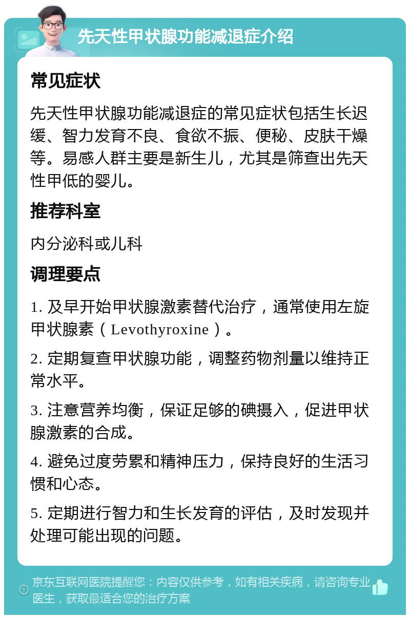 先天性甲状腺功能减退症介绍 常见症状 先天性甲状腺功能减退症的常见症状包括生长迟缓、智力发育不良、食欲不振、便秘、皮肤干燥等。易感人群主要是新生儿，尤其是筛查出先天性甲低的婴儿。 推荐科室 内分泌科或儿科 调理要点 1. 及早开始甲状腺激素替代治疗，通常使用左旋甲状腺素（Levothyroxine）。 2. 定期复查甲状腺功能，调整药物剂量以维持正常水平。 3. 注意营养均衡，保证足够的碘摄入，促进甲状腺激素的合成。 4. 避免过度劳累和精神压力，保持良好的生活习惯和心态。 5. 定期进行智力和生长发育的评估，及时发现并处理可能出现的问题。