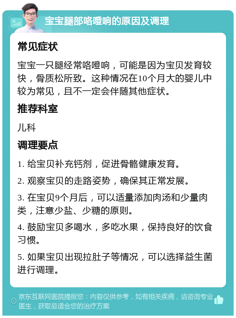 宝宝腿部咯噔响的原因及调理 常见症状 宝宝一只腿经常咯噔响，可能是因为宝贝发育较快，骨质松所致。这种情况在10个月大的婴儿中较为常见，且不一定会伴随其他症状。 推荐科室 儿科 调理要点 1. 给宝贝补充钙剂，促进骨骼健康发育。 2. 观察宝贝的走路姿势，确保其正常发展。 3. 在宝贝9个月后，可以适量添加肉汤和少量肉类，注意少盐、少糖的原则。 4. 鼓励宝贝多喝水，多吃水果，保持良好的饮食习惯。 5. 如果宝贝出现拉肚子等情况，可以选择益生菌进行调理。