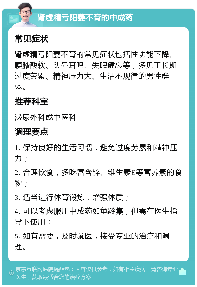 肾虚精亏阳萎不育的中成药 常见症状 肾虚精亏阳萎不育的常见症状包括性功能下降、腰膝酸软、头晕耳鸣、失眠健忘等，多见于长期过度劳累、精神压力大、生活不规律的男性群体。 推荐科室 泌尿外科或中医科 调理要点 1. 保持良好的生活习惯，避免过度劳累和精神压力； 2. 合理饮食，多吃富含锌、维生素E等营养素的食物； 3. 适当进行体育锻炼，增强体质； 4. 可以考虑服用中成药如龟龄集，但需在医生指导下使用； 5. 如有需要，及时就医，接受专业的治疗和调理。