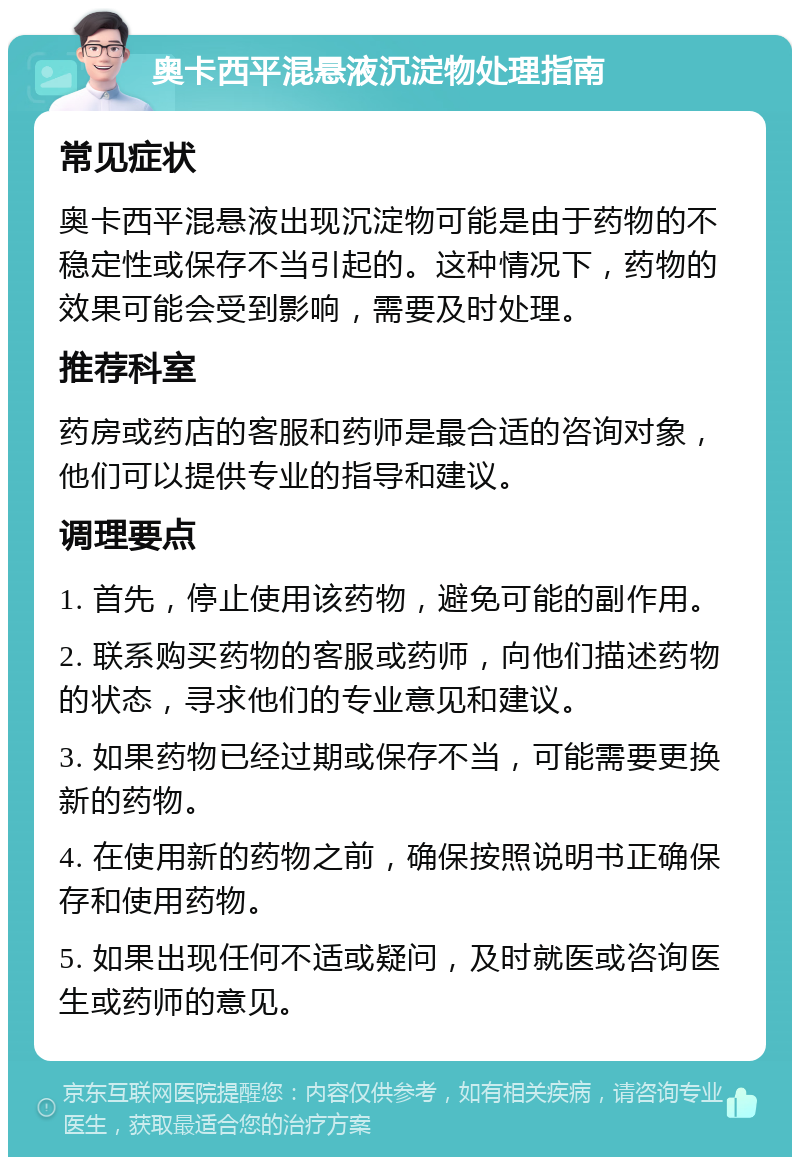 奥卡西平混悬液沉淀物处理指南 常见症状 奥卡西平混悬液出现沉淀物可能是由于药物的不稳定性或保存不当引起的。这种情况下，药物的效果可能会受到影响，需要及时处理。 推荐科室 药房或药店的客服和药师是最合适的咨询对象，他们可以提供专业的指导和建议。 调理要点 1. 首先，停止使用该药物，避免可能的副作用。 2. 联系购买药物的客服或药师，向他们描述药物的状态，寻求他们的专业意见和建议。 3. 如果药物已经过期或保存不当，可能需要更换新的药物。 4. 在使用新的药物之前，确保按照说明书正确保存和使用药物。 5. 如果出现任何不适或疑问，及时就医或咨询医生或药师的意见。