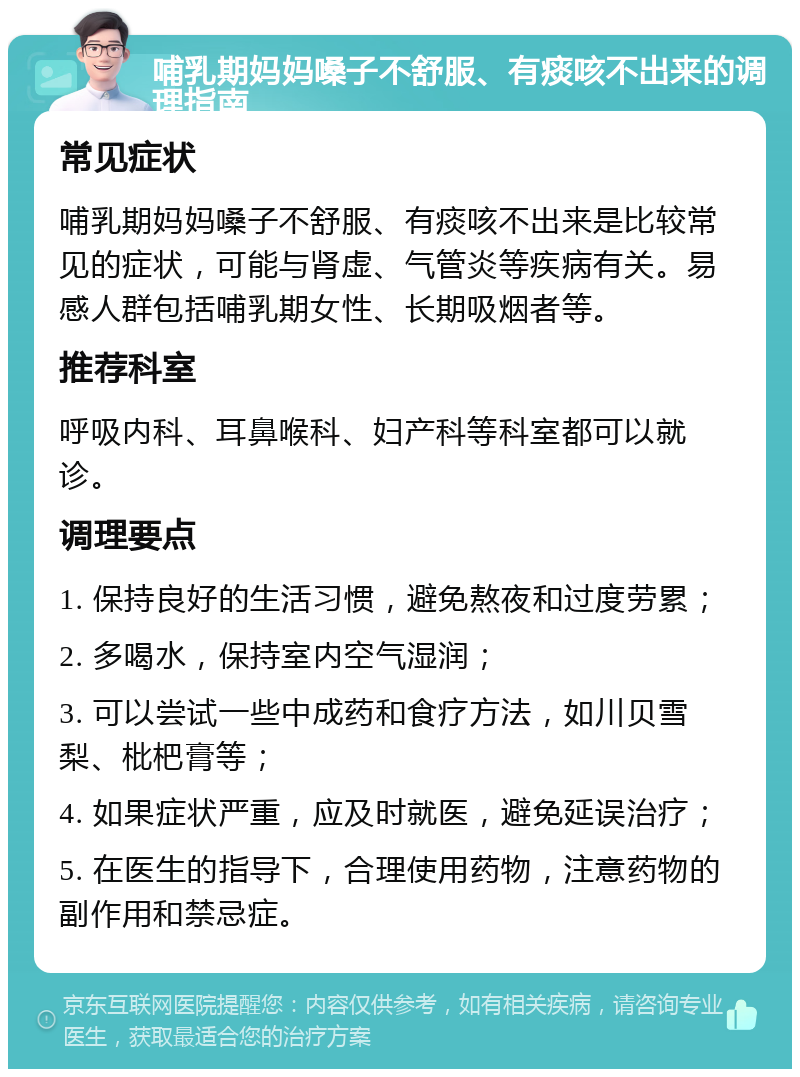 哺乳期妈妈嗓子不舒服、有痰咳不出来的调理指南 常见症状 哺乳期妈妈嗓子不舒服、有痰咳不出来是比较常见的症状，可能与肾虚、气管炎等疾病有关。易感人群包括哺乳期女性、长期吸烟者等。 推荐科室 呼吸内科、耳鼻喉科、妇产科等科室都可以就诊。 调理要点 1. 保持良好的生活习惯，避免熬夜和过度劳累； 2. 多喝水，保持室内空气湿润； 3. 可以尝试一些中成药和食疗方法，如川贝雪梨、枇杷膏等； 4. 如果症状严重，应及时就医，避免延误治疗； 5. 在医生的指导下，合理使用药物，注意药物的副作用和禁忌症。