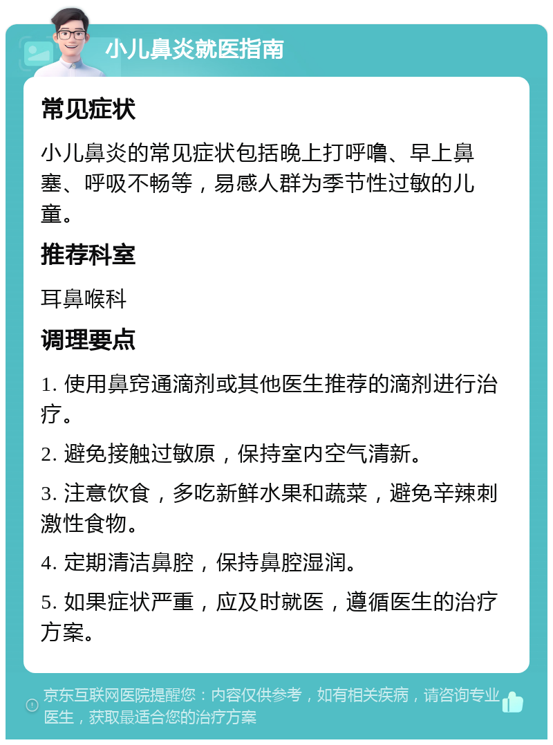 小儿鼻炎就医指南 常见症状 小儿鼻炎的常见症状包括晚上打呼噜、早上鼻塞、呼吸不畅等，易感人群为季节性过敏的儿童。 推荐科室 耳鼻喉科 调理要点 1. 使用鼻窍通滴剂或其他医生推荐的滴剂进行治疗。 2. 避免接触过敏原，保持室内空气清新。 3. 注意饮食，多吃新鲜水果和蔬菜，避免辛辣刺激性食物。 4. 定期清洁鼻腔，保持鼻腔湿润。 5. 如果症状严重，应及时就医，遵循医生的治疗方案。