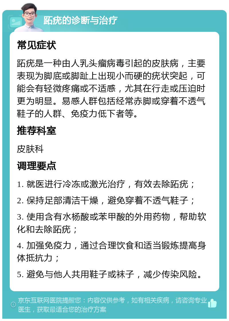 跖疣的诊断与治疗 常见症状 跖疣是一种由人乳头瘤病毒引起的皮肤病，主要表现为脚底或脚趾上出现小而硬的疣状突起，可能会有轻微疼痛或不适感，尤其在行走或压迫时更为明显。易感人群包括经常赤脚或穿着不透气鞋子的人群、免疫力低下者等。 推荐科室 皮肤科 调理要点 1. 就医进行冷冻或激光治疗，有效去除跖疣； 2. 保持足部清洁干燥，避免穿着不透气鞋子； 3. 使用含有水杨酸或苯甲酸的外用药物，帮助软化和去除跖疣； 4. 加强免疫力，通过合理饮食和适当锻炼提高身体抵抗力； 5. 避免与他人共用鞋子或袜子，减少传染风险。