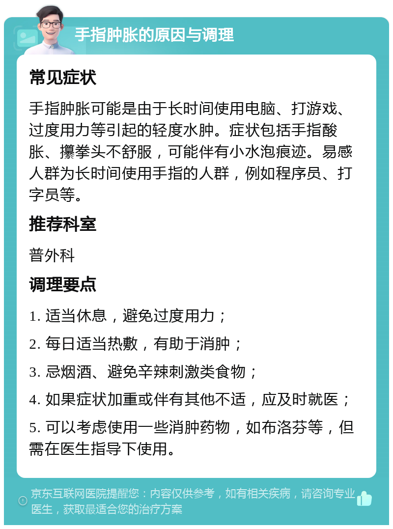 手指肿胀的原因与调理 常见症状 手指肿胀可能是由于长时间使用电脑、打游戏、过度用力等引起的轻度水肿。症状包括手指酸胀、攥拳头不舒服，可能伴有小水泡痕迹。易感人群为长时间使用手指的人群，例如程序员、打字员等。 推荐科室 普外科 调理要点 1. 适当休息，避免过度用力； 2. 每日适当热敷，有助于消肿； 3. 忌烟酒、避免辛辣刺激类食物； 4. 如果症状加重或伴有其他不适，应及时就医； 5. 可以考虑使用一些消肿药物，如布洛芬等，但需在医生指导下使用。