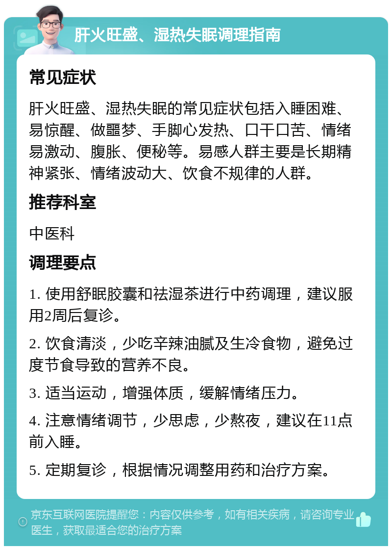 肝火旺盛、湿热失眠调理指南 常见症状 肝火旺盛、湿热失眠的常见症状包括入睡困难、易惊醒、做噩梦、手脚心发热、口干口苦、情绪易激动、腹胀、便秘等。易感人群主要是长期精神紧张、情绪波动大、饮食不规律的人群。 推荐科室 中医科 调理要点 1. 使用舒眠胶囊和祛湿茶进行中药调理，建议服用2周后复诊。 2. 饮食清淡，少吃辛辣油腻及生冷食物，避免过度节食导致的营养不良。 3. 适当运动，增强体质，缓解情绪压力。 4. 注意情绪调节，少思虑，少熬夜，建议在11点前入睡。 5. 定期复诊，根据情况调整用药和治疗方案。