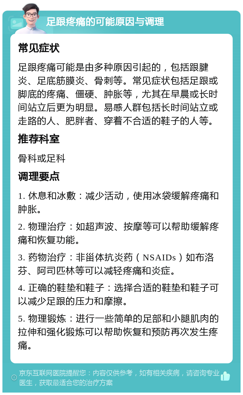 足跟疼痛的可能原因与调理 常见症状 足跟疼痛可能是由多种原因引起的，包括跟腱炎、足底筋膜炎、骨刺等。常见症状包括足跟或脚底的疼痛、僵硬、肿胀等，尤其在早晨或长时间站立后更为明显。易感人群包括长时间站立或走路的人、肥胖者、穿着不合适的鞋子的人等。 推荐科室 骨科或足科 调理要点 1. 休息和冰敷：减少活动，使用冰袋缓解疼痛和肿胀。 2. 物理治疗：如超声波、按摩等可以帮助缓解疼痛和恢复功能。 3. 药物治疗：非甾体抗炎药（NSAIDs）如布洛芬、阿司匹林等可以减轻疼痛和炎症。 4. 正确的鞋垫和鞋子：选择合适的鞋垫和鞋子可以减少足跟的压力和摩擦。 5. 物理锻炼：进行一些简单的足部和小腿肌肉的拉伸和强化锻炼可以帮助恢复和预防再次发生疼痛。