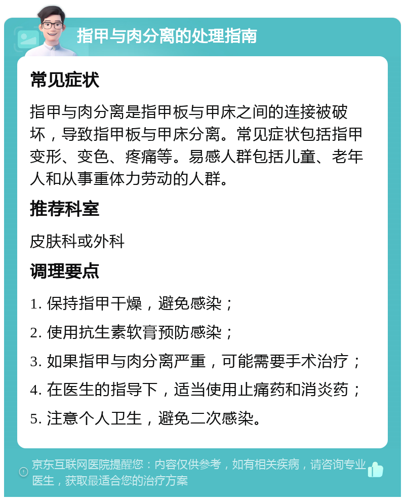 指甲与肉分离的处理指南 常见症状 指甲与肉分离是指甲板与甲床之间的连接被破坏，导致指甲板与甲床分离。常见症状包括指甲变形、变色、疼痛等。易感人群包括儿童、老年人和从事重体力劳动的人群。 推荐科室 皮肤科或外科 调理要点 1. 保持指甲干燥，避免感染； 2. 使用抗生素软膏预防感染； 3. 如果指甲与肉分离严重，可能需要手术治疗； 4. 在医生的指导下，适当使用止痛药和消炎药； 5. 注意个人卫生，避免二次感染。