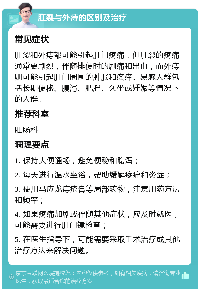 肛裂与外痔的区别及治疗 常见症状 肛裂和外痔都可能引起肛门疼痛，但肛裂的疼痛通常更剧烈，伴随排便时的剧痛和出血，而外痔则可能引起肛门周围的肿胀和瘙痒。易感人群包括长期便秘、腹泻、肥胖、久坐或妊娠等情况下的人群。 推荐科室 肛肠科 调理要点 1. 保持大便通畅，避免便秘和腹泻； 2. 每天进行温水坐浴，帮助缓解疼痛和炎症； 3. 使用马应龙痔疮膏等局部药物，注意用药方法和频率； 4. 如果疼痛加剧或伴随其他症状，应及时就医，可能需要进行肛门镜检查； 5. 在医生指导下，可能需要采取手术治疗或其他治疗方法来解决问题。