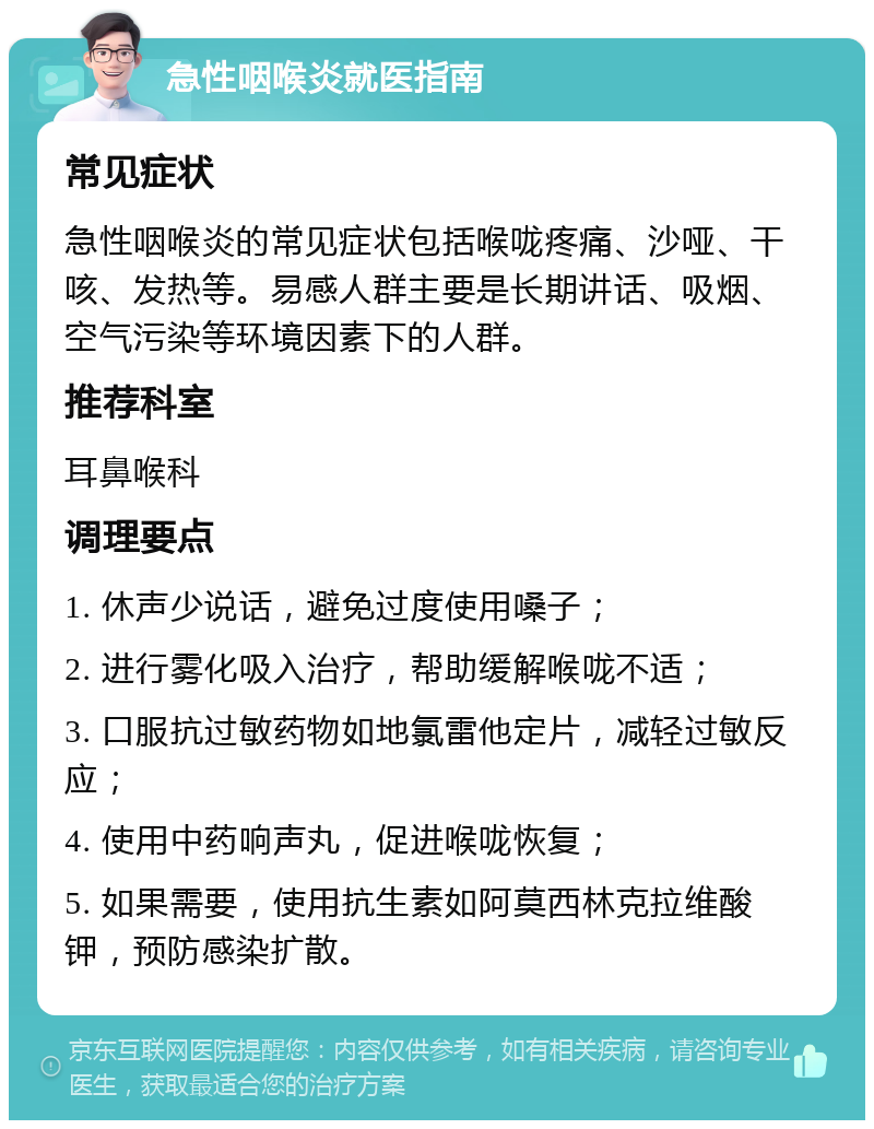 急性咽喉炎就医指南 常见症状 急性咽喉炎的常见症状包括喉咙疼痛、沙哑、干咳、发热等。易感人群主要是长期讲话、吸烟、空气污染等环境因素下的人群。 推荐科室 耳鼻喉科 调理要点 1. 休声少说话，避免过度使用嗓子； 2. 进行雾化吸入治疗，帮助缓解喉咙不适； 3. 口服抗过敏药物如地氯雷他定片，减轻过敏反应； 4. 使用中药响声丸，促进喉咙恢复； 5. 如果需要，使用抗生素如阿莫西林克拉维酸钾，预防感染扩散。