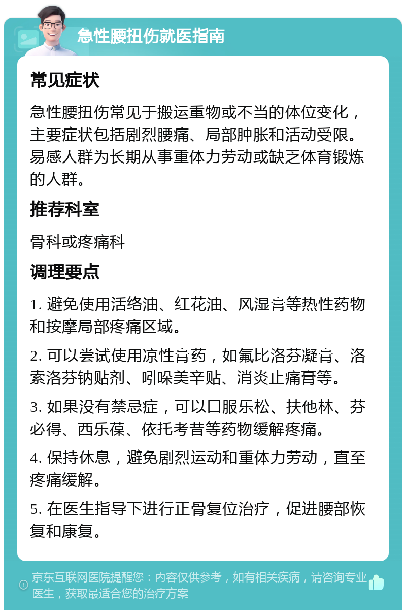 急性腰扭伤就医指南 常见症状 急性腰扭伤常见于搬运重物或不当的体位变化，主要症状包括剧烈腰痛、局部肿胀和活动受限。易感人群为长期从事重体力劳动或缺乏体育锻炼的人群。 推荐科室 骨科或疼痛科 调理要点 1. 避免使用活络油、红花油、风湿膏等热性药物和按摩局部疼痛区域。 2. 可以尝试使用凉性膏药，如氟比洛芬凝膏、洛索洛芬钠贴剂、吲哚美辛贴、消炎止痛膏等。 3. 如果没有禁忌症，可以口服乐松、扶他林、芬必得、西乐葆、依托考昔等药物缓解疼痛。 4. 保持休息，避免剧烈运动和重体力劳动，直至疼痛缓解。 5. 在医生指导下进行正骨复位治疗，促进腰部恢复和康复。