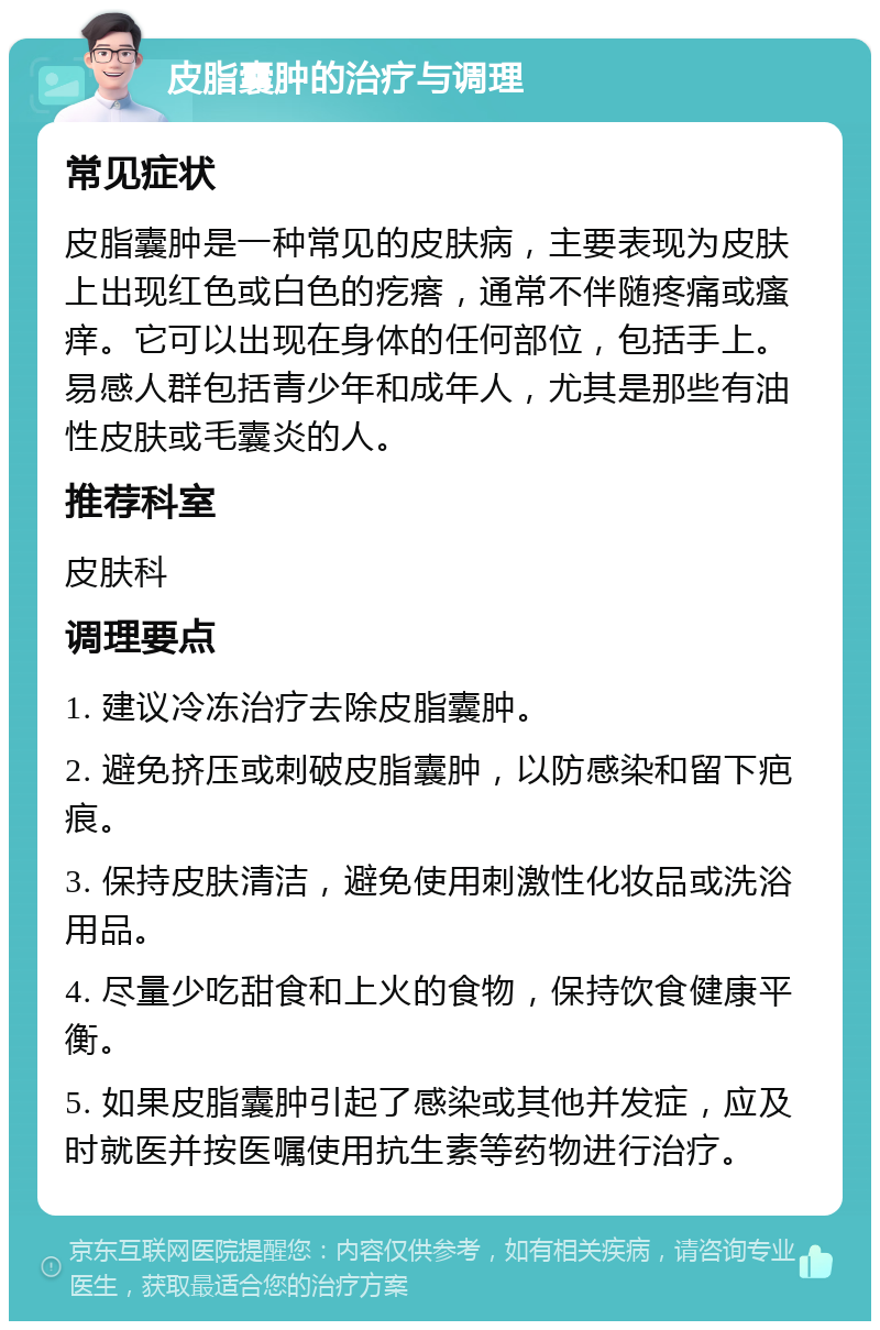 皮脂囊肿的治疗与调理 常见症状 皮脂囊肿是一种常见的皮肤病，主要表现为皮肤上出现红色或白色的疙瘩，通常不伴随疼痛或瘙痒。它可以出现在身体的任何部位，包括手上。易感人群包括青少年和成年人，尤其是那些有油性皮肤或毛囊炎的人。 推荐科室 皮肤科 调理要点 1. 建议冷冻治疗去除皮脂囊肿。 2. 避免挤压或刺破皮脂囊肿，以防感染和留下疤痕。 3. 保持皮肤清洁，避免使用刺激性化妆品或洗浴用品。 4. 尽量少吃甜食和上火的食物，保持饮食健康平衡。 5. 如果皮脂囊肿引起了感染或其他并发症，应及时就医并按医嘱使用抗生素等药物进行治疗。