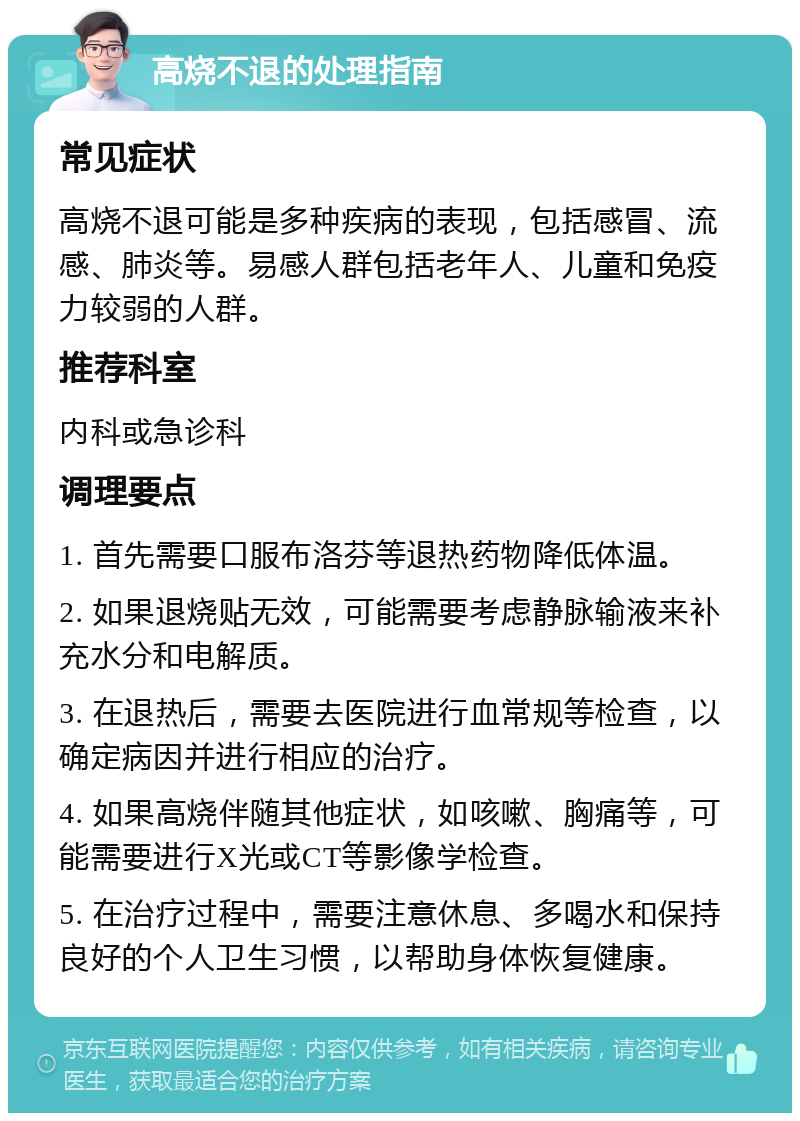 高烧不退的处理指南 常见症状 高烧不退可能是多种疾病的表现，包括感冒、流感、肺炎等。易感人群包括老年人、儿童和免疫力较弱的人群。 推荐科室 内科或急诊科 调理要点 1. 首先需要口服布洛芬等退热药物降低体温。 2. 如果退烧贴无效，可能需要考虑静脉输液来补充水分和电解质。 3. 在退热后，需要去医院进行血常规等检查，以确定病因并进行相应的治疗。 4. 如果高烧伴随其他症状，如咳嗽、胸痛等，可能需要进行X光或CT等影像学检查。 5. 在治疗过程中，需要注意休息、多喝水和保持良好的个人卫生习惯，以帮助身体恢复健康。