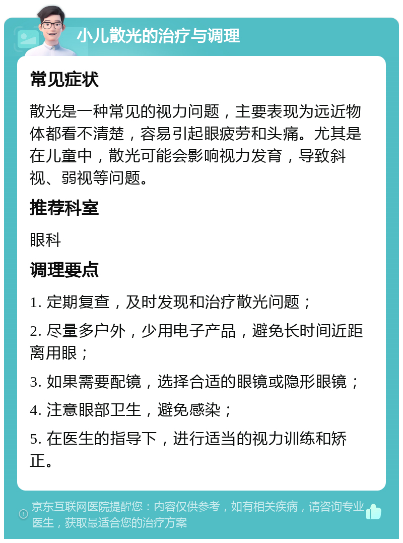 小儿散光的治疗与调理 常见症状 散光是一种常见的视力问题，主要表现为远近物体都看不清楚，容易引起眼疲劳和头痛。尤其是在儿童中，散光可能会影响视力发育，导致斜视、弱视等问题。 推荐科室 眼科 调理要点 1. 定期复查，及时发现和治疗散光问题； 2. 尽量多户外，少用电子产品，避免长时间近距离用眼； 3. 如果需要配镜，选择合适的眼镜或隐形眼镜； 4. 注意眼部卫生，避免感染； 5. 在医生的指导下，进行适当的视力训练和矫正。