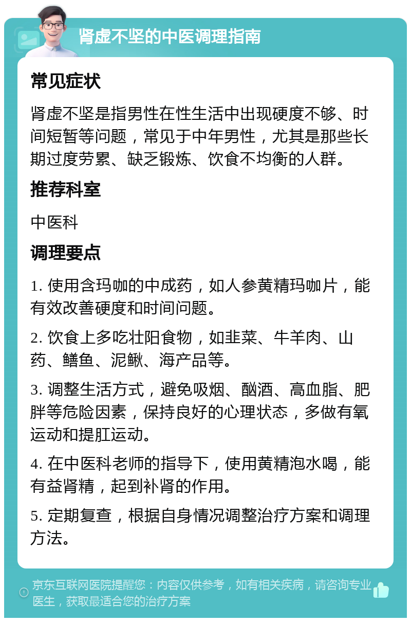 肾虚不坚的中医调理指南 常见症状 肾虚不坚是指男性在性生活中出现硬度不够、时间短暂等问题，常见于中年男性，尤其是那些长期过度劳累、缺乏锻炼、饮食不均衡的人群。 推荐科室 中医科 调理要点 1. 使用含玛咖的中成药，如人参黄精玛咖片，能有效改善硬度和时间问题。 2. 饮食上多吃壮阳食物，如韭菜、牛羊肉、山药、鳝鱼、泥鳅、海产品等。 3. 调整生活方式，避免吸烟、酗酒、高血脂、肥胖等危险因素，保持良好的心理状态，多做有氧运动和提肛运动。 4. 在中医科老师的指导下，使用黄精泡水喝，能有益肾精，起到补肾的作用。 5. 定期复查，根据自身情况调整治疗方案和调理方法。