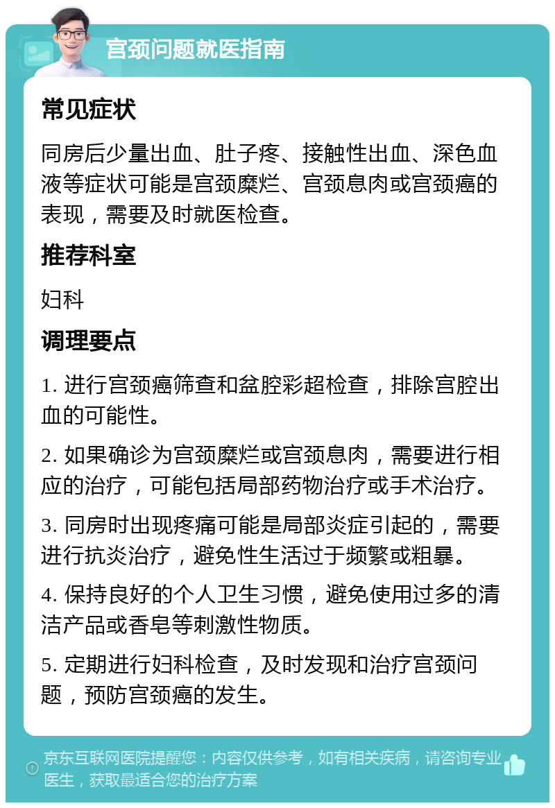 宫颈问题就医指南 常见症状 同房后少量出血、肚子疼、接触性出血、深色血液等症状可能是宫颈糜烂、宫颈息肉或宫颈癌的表现，需要及时就医检查。 推荐科室 妇科 调理要点 1. 进行宫颈癌筛查和盆腔彩超检查，排除宫腔出血的可能性。 2. 如果确诊为宫颈糜烂或宫颈息肉，需要进行相应的治疗，可能包括局部药物治疗或手术治疗。 3. 同房时出现疼痛可能是局部炎症引起的，需要进行抗炎治疗，避免性生活过于频繁或粗暴。 4. 保持良好的个人卫生习惯，避免使用过多的清洁产品或香皂等刺激性物质。 5. 定期进行妇科检查，及时发现和治疗宫颈问题，预防宫颈癌的发生。