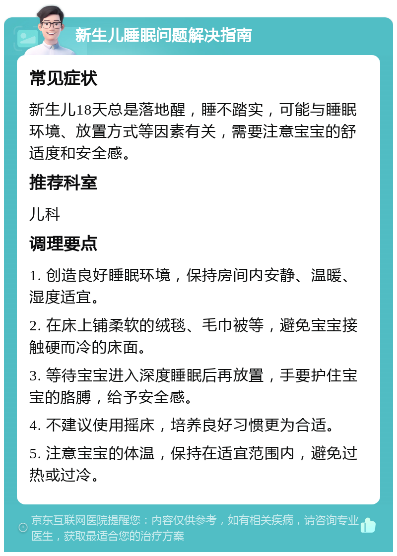 新生儿睡眠问题解决指南 常见症状 新生儿18天总是落地醒，睡不踏实，可能与睡眠环境、放置方式等因素有关，需要注意宝宝的舒适度和安全感。 推荐科室 儿科 调理要点 1. 创造良好睡眠环境，保持房间内安静、温暖、湿度适宜。 2. 在床上铺柔软的绒毯、毛巾被等，避免宝宝接触硬而冷的床面。 3. 等待宝宝进入深度睡眠后再放置，手要护住宝宝的胳膊，给予安全感。 4. 不建议使用摇床，培养良好习惯更为合适。 5. 注意宝宝的体温，保持在适宜范围内，避免过热或过冷。