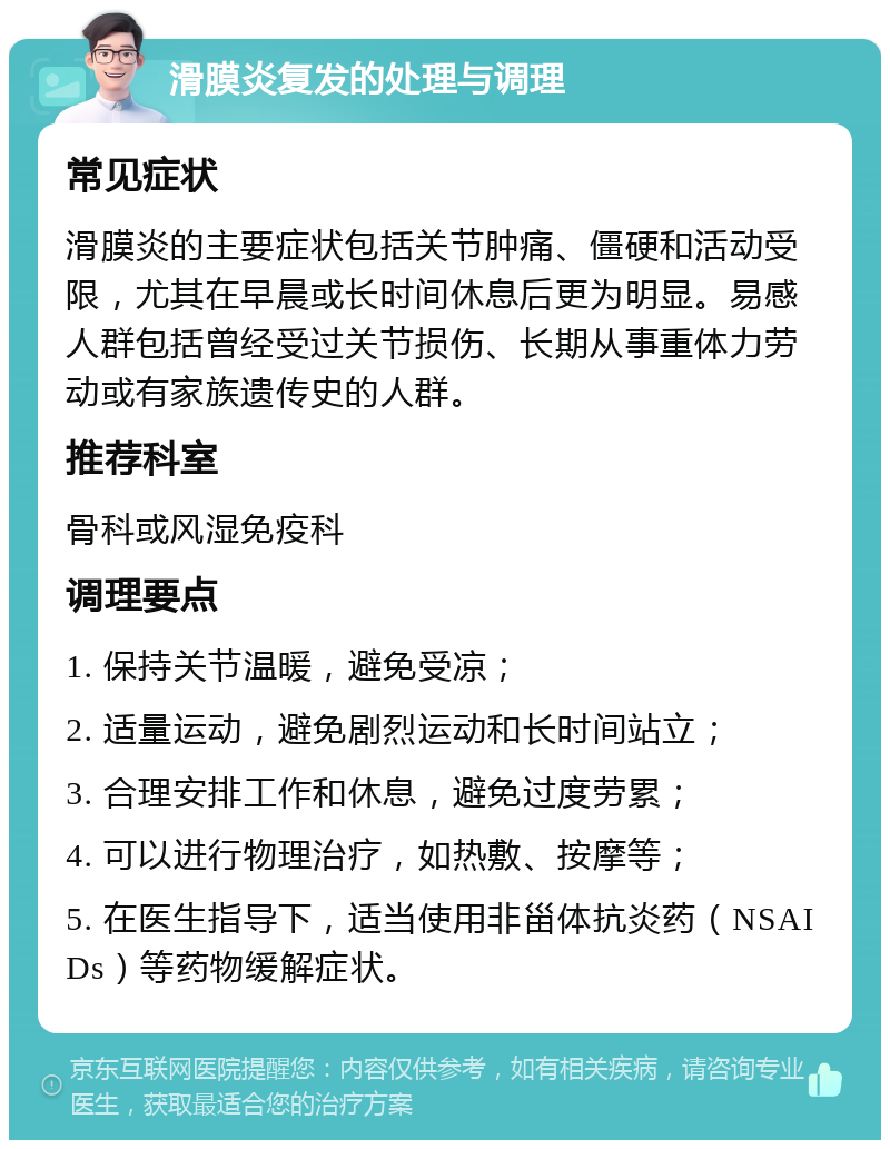 滑膜炎复发的处理与调理 常见症状 滑膜炎的主要症状包括关节肿痛、僵硬和活动受限，尤其在早晨或长时间休息后更为明显。易感人群包括曾经受过关节损伤、长期从事重体力劳动或有家族遗传史的人群。 推荐科室 骨科或风湿免疫科 调理要点 1. 保持关节温暖，避免受凉； 2. 适量运动，避免剧烈运动和长时间站立； 3. 合理安排工作和休息，避免过度劳累； 4. 可以进行物理治疗，如热敷、按摩等； 5. 在医生指导下，适当使用非甾体抗炎药（NSAIDs）等药物缓解症状。