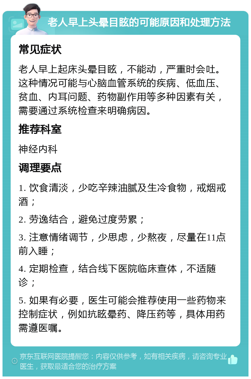 老人早上头晕目眩的可能原因和处理方法 常见症状 老人早上起床头晕目眩，不能动，严重时会吐。这种情况可能与心脑血管系统的疾病、低血压、贫血、内耳问题、药物副作用等多种因素有关，需要通过系统检查来明确病因。 推荐科室 神经内科 调理要点 1. 饮食清淡，少吃辛辣油腻及生冷食物，戒烟戒酒； 2. 劳逸结合，避免过度劳累； 3. 注意情绪调节，少思虑，少熬夜，尽量在11点前入睡； 4. 定期检查，结合线下医院临床查体，不适随诊； 5. 如果有必要，医生可能会推荐使用一些药物来控制症状，例如抗眩晕药、降压药等，具体用药需遵医嘱。