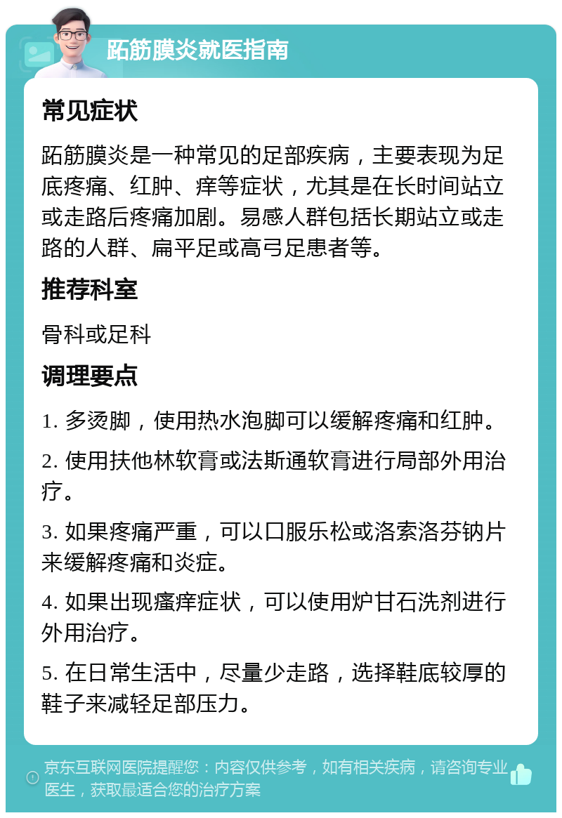 跖筋膜炎就医指南 常见症状 跖筋膜炎是一种常见的足部疾病，主要表现为足底疼痛、红肿、痒等症状，尤其是在长时间站立或走路后疼痛加剧。易感人群包括长期站立或走路的人群、扁平足或高弓足患者等。 推荐科室 骨科或足科 调理要点 1. 多烫脚，使用热水泡脚可以缓解疼痛和红肿。 2. 使用扶他林软膏或法斯通软膏进行局部外用治疗。 3. 如果疼痛严重，可以口服乐松或洛索洛芬钠片来缓解疼痛和炎症。 4. 如果出现瘙痒症状，可以使用炉甘石洗剂进行外用治疗。 5. 在日常生活中，尽量少走路，选择鞋底较厚的鞋子来减轻足部压力。