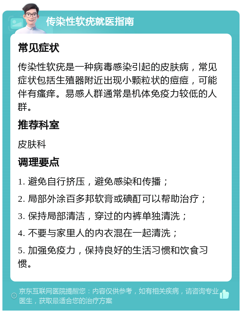 传染性软疣就医指南 常见症状 传染性软疣是一种病毒感染引起的皮肤病，常见症状包括生殖器附近出现小颗粒状的痘痘，可能伴有瘙痒。易感人群通常是机体免疫力较低的人群。 推荐科室 皮肤科 调理要点 1. 避免自行挤压，避免感染和传播； 2. 局部外涂百多邦软膏或碘酊可以帮助治疗； 3. 保持局部清洁，穿过的内裤单独清洗； 4. 不要与家里人的内衣混在一起清洗； 5. 加强免疫力，保持良好的生活习惯和饮食习惯。