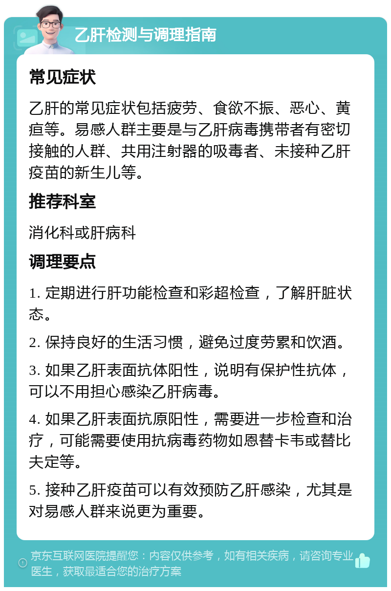 乙肝检测与调理指南 常见症状 乙肝的常见症状包括疲劳、食欲不振、恶心、黄疸等。易感人群主要是与乙肝病毒携带者有密切接触的人群、共用注射器的吸毒者、未接种乙肝疫苗的新生儿等。 推荐科室 消化科或肝病科 调理要点 1. 定期进行肝功能检查和彩超检查，了解肝脏状态。 2. 保持良好的生活习惯，避免过度劳累和饮酒。 3. 如果乙肝表面抗体阳性，说明有保护性抗体，可以不用担心感染乙肝病毒。 4. 如果乙肝表面抗原阳性，需要进一步检查和治疗，可能需要使用抗病毒药物如恩替卡韦或替比夫定等。 5. 接种乙肝疫苗可以有效预防乙肝感染，尤其是对易感人群来说更为重要。