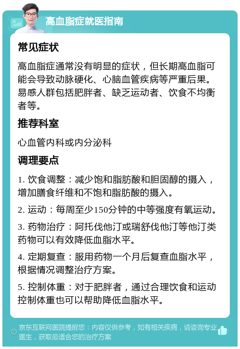 高血脂症就医指南 常见症状 高血脂症通常没有明显的症状，但长期高血脂可能会导致动脉硬化、心脑血管疾病等严重后果。易感人群包括肥胖者、缺乏运动者、饮食不均衡者等。 推荐科室 心血管内科或内分泌科 调理要点 1. 饮食调整：减少饱和脂肪酸和胆固醇的摄入，增加膳食纤维和不饱和脂肪酸的摄入。 2. 运动：每周至少150分钟的中等强度有氧运动。 3. 药物治疗：阿托伐他汀或瑞舒伐他汀等他汀类药物可以有效降低血脂水平。 4. 定期复查：服用药物一个月后复查血脂水平，根据情况调整治疗方案。 5. 控制体重：对于肥胖者，通过合理饮食和运动控制体重也可以帮助降低血脂水平。