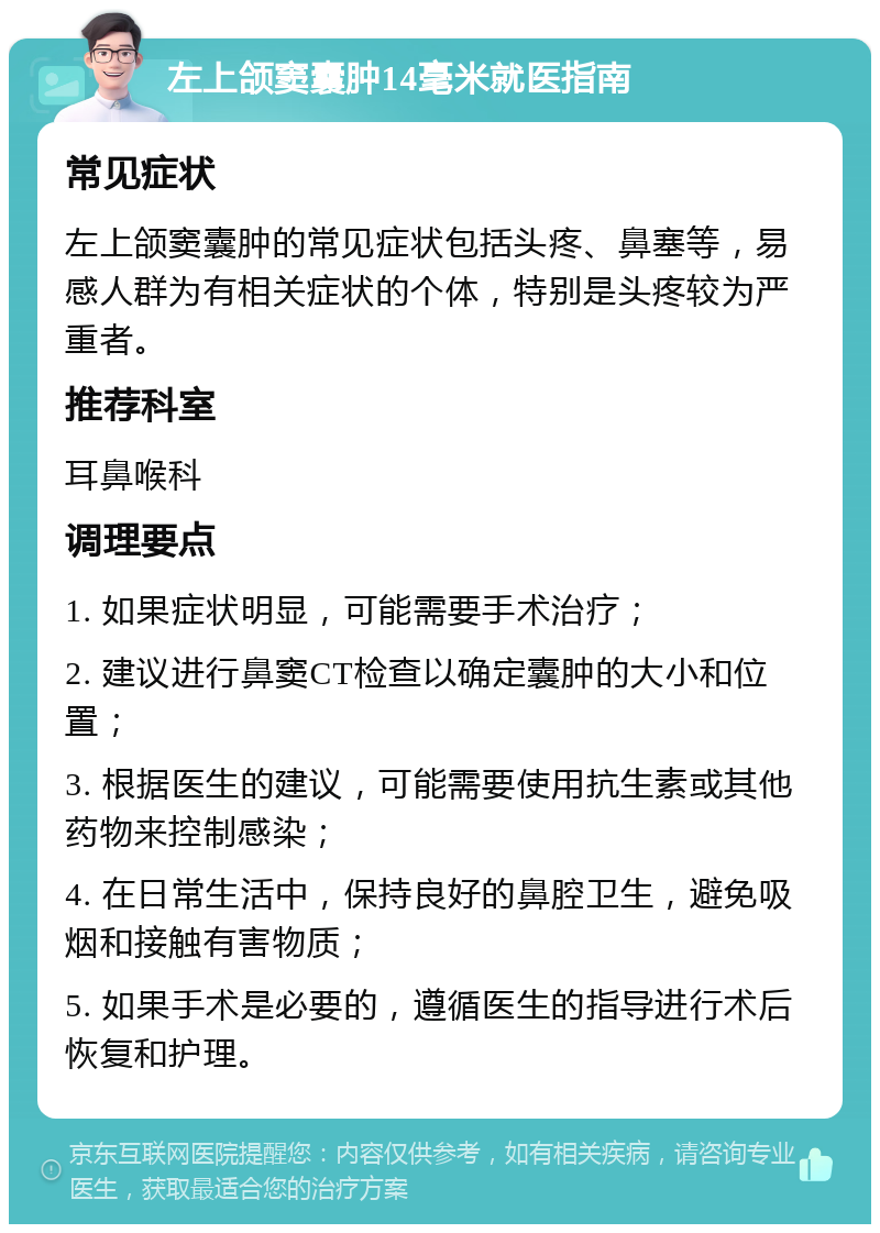 左上颌窦囊肿14毫米就医指南 常见症状 左上颌窦囊肿的常见症状包括头疼、鼻塞等，易感人群为有相关症状的个体，特别是头疼较为严重者。 推荐科室 耳鼻喉科 调理要点 1. 如果症状明显，可能需要手术治疗； 2. 建议进行鼻窦CT检查以确定囊肿的大小和位置； 3. 根据医生的建议，可能需要使用抗生素或其他药物来控制感染； 4. 在日常生活中，保持良好的鼻腔卫生，避免吸烟和接触有害物质； 5. 如果手术是必要的，遵循医生的指导进行术后恢复和护理。