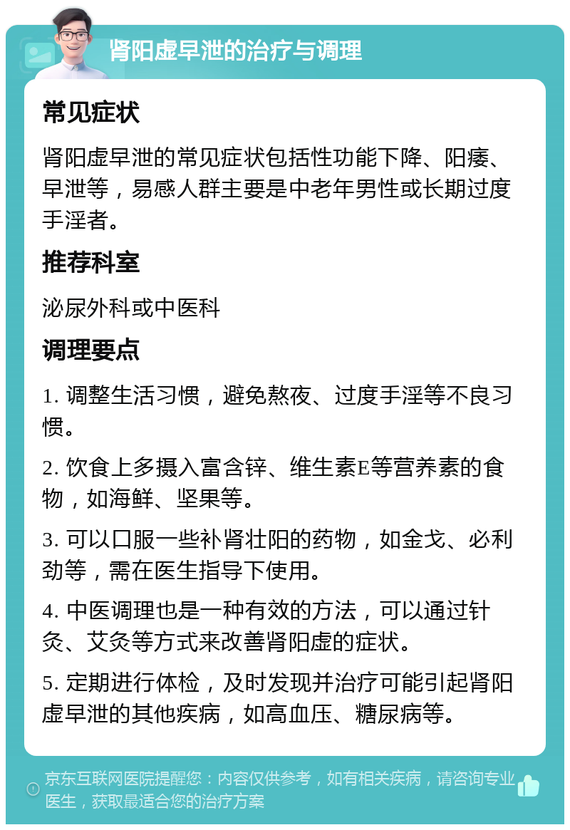 肾阳虚早泄的治疗与调理 常见症状 肾阳虚早泄的常见症状包括性功能下降、阳痿、早泄等，易感人群主要是中老年男性或长期过度手淫者。 推荐科室 泌尿外科或中医科 调理要点 1. 调整生活习惯，避免熬夜、过度手淫等不良习惯。 2. 饮食上多摄入富含锌、维生素E等营养素的食物，如海鲜、坚果等。 3. 可以口服一些补肾壮阳的药物，如金戈、必利劲等，需在医生指导下使用。 4. 中医调理也是一种有效的方法，可以通过针灸、艾灸等方式来改善肾阳虚的症状。 5. 定期进行体检，及时发现并治疗可能引起肾阳虚早泄的其他疾病，如高血压、糖尿病等。