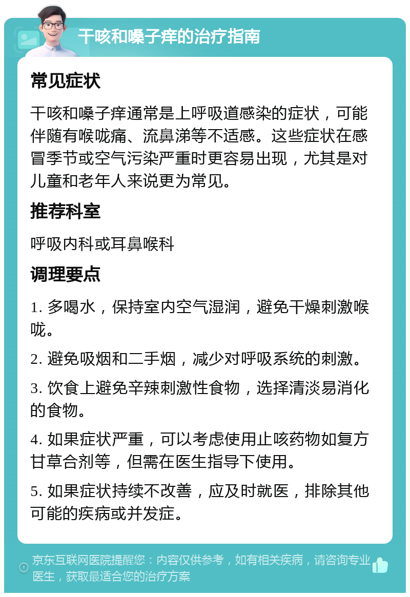 干咳和嗓子痒的治疗指南 常见症状 干咳和嗓子痒通常是上呼吸道感染的症状，可能伴随有喉咙痛、流鼻涕等不适感。这些症状在感冒季节或空气污染严重时更容易出现，尤其是对儿童和老年人来说更为常见。 推荐科室 呼吸内科或耳鼻喉科 调理要点 1. 多喝水，保持室内空气湿润，避免干燥刺激喉咙。 2. 避免吸烟和二手烟，减少对呼吸系统的刺激。 3. 饮食上避免辛辣刺激性食物，选择清淡易消化的食物。 4. 如果症状严重，可以考虑使用止咳药物如复方甘草合剂等，但需在医生指导下使用。 5. 如果症状持续不改善，应及时就医，排除其他可能的疾病或并发症。