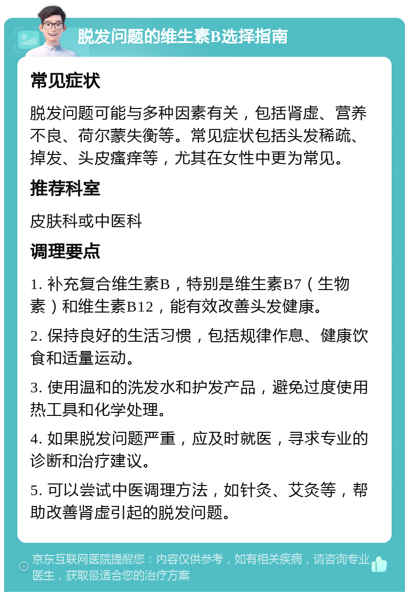 脱发问题的维生素B选择指南 常见症状 脱发问题可能与多种因素有关，包括肾虚、营养不良、荷尔蒙失衡等。常见症状包括头发稀疏、掉发、头皮瘙痒等，尤其在女性中更为常见。 推荐科室 皮肤科或中医科 调理要点 1. 补充复合维生素B，特别是维生素B7（生物素）和维生素B12，能有效改善头发健康。 2. 保持良好的生活习惯，包括规律作息、健康饮食和适量运动。 3. 使用温和的洗发水和护发产品，避免过度使用热工具和化学处理。 4. 如果脱发问题严重，应及时就医，寻求专业的诊断和治疗建议。 5. 可以尝试中医调理方法，如针灸、艾灸等，帮助改善肾虚引起的脱发问题。