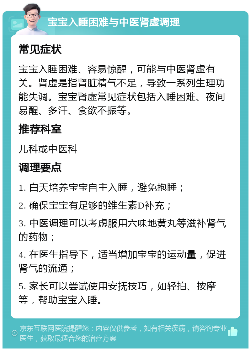 宝宝入睡困难与中医肾虚调理 常见症状 宝宝入睡困难、容易惊醒，可能与中医肾虚有关。肾虚是指肾脏精气不足，导致一系列生理功能失调。宝宝肾虚常见症状包括入睡困难、夜间易醒、多汗、食欲不振等。 推荐科室 儿科或中医科 调理要点 1. 白天培养宝宝自主入睡，避免抱睡； 2. 确保宝宝有足够的维生素D补充； 3. 中医调理可以考虑服用六味地黄丸等滋补肾气的药物； 4. 在医生指导下，适当增加宝宝的运动量，促进肾气的流通； 5. 家长可以尝试使用安抚技巧，如轻拍、按摩等，帮助宝宝入睡。