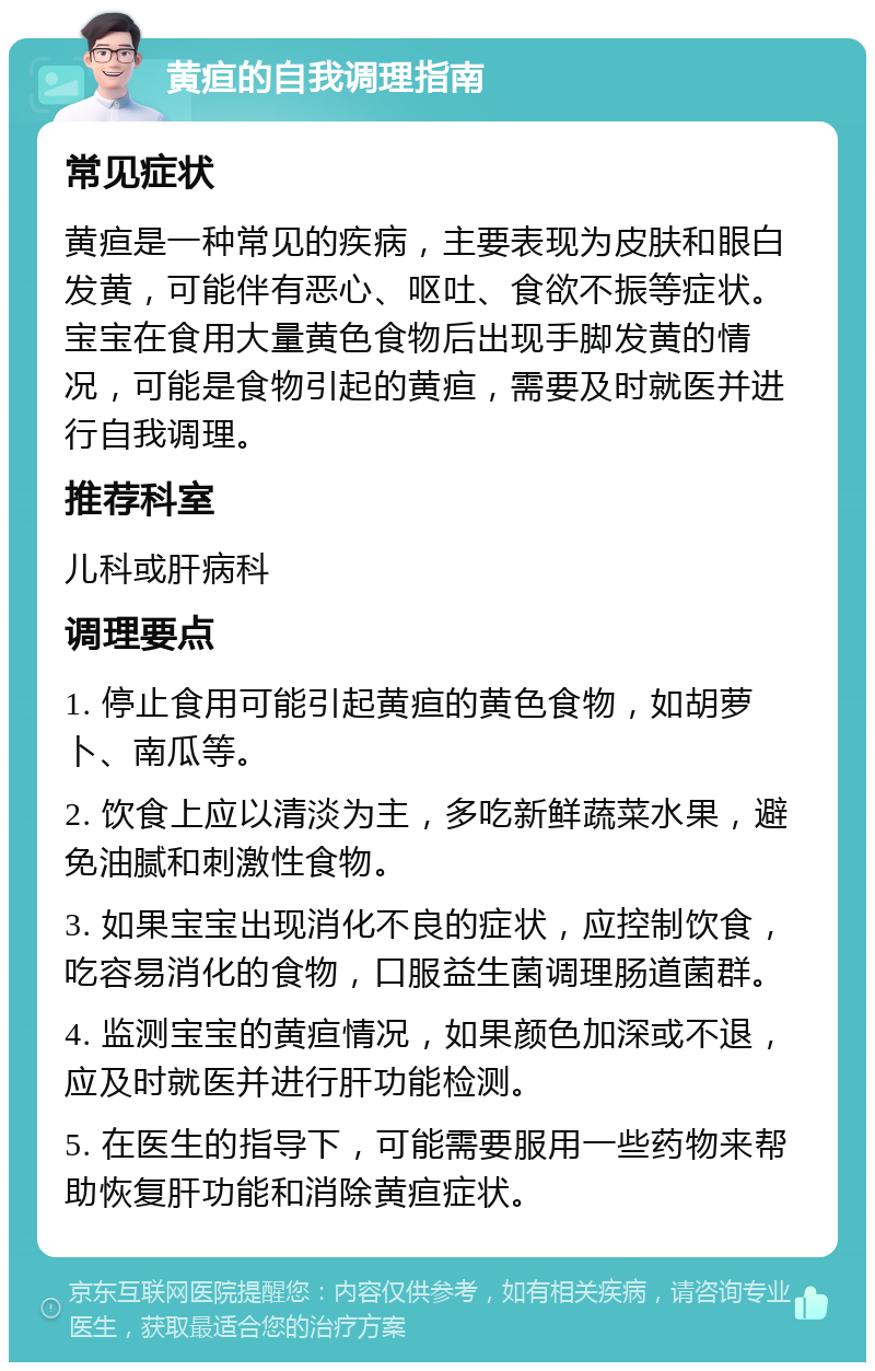 黄疸的自我调理指南 常见症状 黄疸是一种常见的疾病，主要表现为皮肤和眼白发黄，可能伴有恶心、呕吐、食欲不振等症状。宝宝在食用大量黄色食物后出现手脚发黄的情况，可能是食物引起的黄疸，需要及时就医并进行自我调理。 推荐科室 儿科或肝病科 调理要点 1. 停止食用可能引起黄疸的黄色食物，如胡萝卜、南瓜等。 2. 饮食上应以清淡为主，多吃新鲜蔬菜水果，避免油腻和刺激性食物。 3. 如果宝宝出现消化不良的症状，应控制饮食，吃容易消化的食物，口服益生菌调理肠道菌群。 4. 监测宝宝的黄疸情况，如果颜色加深或不退，应及时就医并进行肝功能检测。 5. 在医生的指导下，可能需要服用一些药物来帮助恢复肝功能和消除黄疸症状。