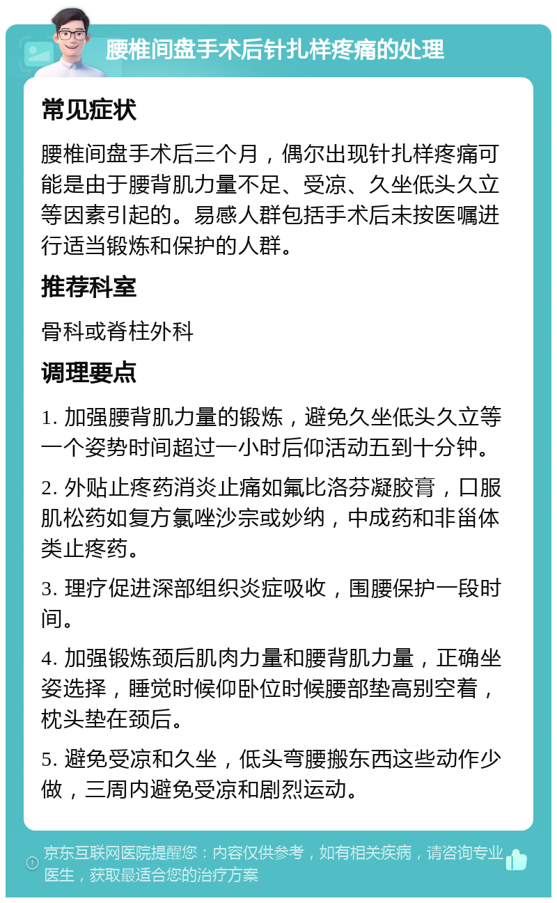 腰椎间盘手术后针扎样疼痛的处理 常见症状 腰椎间盘手术后三个月，偶尔出现针扎样疼痛可能是由于腰背肌力量不足、受凉、久坐低头久立等因素引起的。易感人群包括手术后未按医嘱进行适当锻炼和保护的人群。 推荐科室 骨科或脊柱外科 调理要点 1. 加强腰背肌力量的锻炼，避免久坐低头久立等一个姿势时间超过一小时后仰活动五到十分钟。 2. 外贴止疼药消炎止痛如氟比洛芬凝胶膏，口服肌松药如复方氯唑沙宗或妙纳，中成药和非甾体类止疼药。 3. 理疗促进深部组织炎症吸收，围腰保护一段时间。 4. 加强锻炼颈后肌肉力量和腰背肌力量，正确坐姿选择，睡觉时候仰卧位时候腰部垫高别空着，枕头垫在颈后。 5. 避免受凉和久坐，低头弯腰搬东西这些动作少做，三周内避免受凉和剧烈运动。