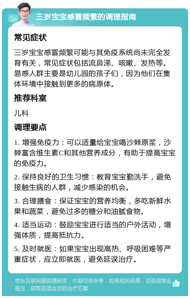 三岁宝宝感冒频繁的调理指南 常见症状 三岁宝宝感冒频繁可能与其免疫系统尚未完全发育有关，常见症状包括流鼻涕、咳嗽、发热等。易感人群主要是幼儿园的孩子们，因为他们在集体环境中接触到更多的病原体。 推荐科室 儿科 调理要点 1. 增强免疫力：可以适量给宝宝喝沙棘原浆，沙棘富含维生素C和其他营养成分，有助于提高宝宝的免疫力。 2. 保持良好的卫生习惯：教育宝宝勤洗手，避免接触生病的人群，减少感染的机会。 3. 合理膳食：保证宝宝的营养均衡，多吃新鲜水果和蔬菜，避免过多的糖分和油腻食物。 4. 适当运动：鼓励宝宝进行适当的户外活动，增强体质，提高抵抗力。 5. 及时就医：如果宝宝出现高热、呼吸困难等严重症状，应立即就医，避免延误治疗。