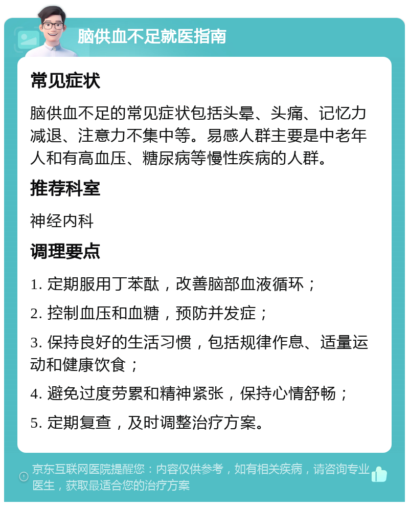 脑供血不足就医指南 常见症状 脑供血不足的常见症状包括头晕、头痛、记忆力减退、注意力不集中等。易感人群主要是中老年人和有高血压、糖尿病等慢性疾病的人群。 推荐科室 神经内科 调理要点 1. 定期服用丁苯酞，改善脑部血液循环； 2. 控制血压和血糖，预防并发症； 3. 保持良好的生活习惯，包括规律作息、适量运动和健康饮食； 4. 避免过度劳累和精神紧张，保持心情舒畅； 5. 定期复查，及时调整治疗方案。