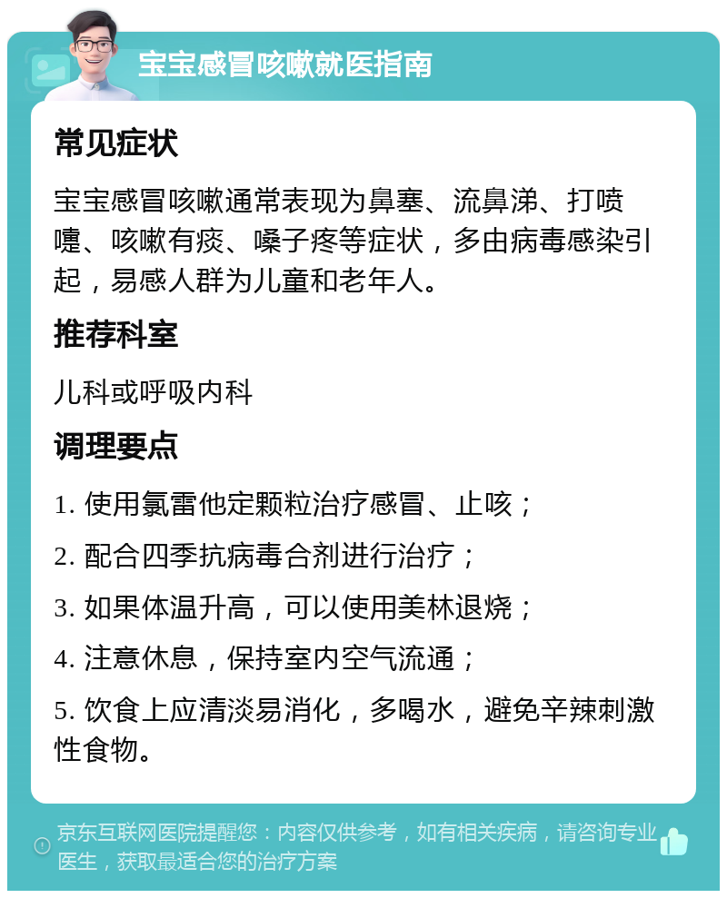 宝宝感冒咳嗽就医指南 常见症状 宝宝感冒咳嗽通常表现为鼻塞、流鼻涕、打喷嚏、咳嗽有痰、嗓子疼等症状，多由病毒感染引起，易感人群为儿童和老年人。 推荐科室 儿科或呼吸内科 调理要点 1. 使用氯雷他定颗粒治疗感冒、止咳； 2. 配合四季抗病毒合剂进行治疗； 3. 如果体温升高，可以使用美林退烧； 4. 注意休息，保持室内空气流通； 5. 饮食上应清淡易消化，多喝水，避免辛辣刺激性食物。