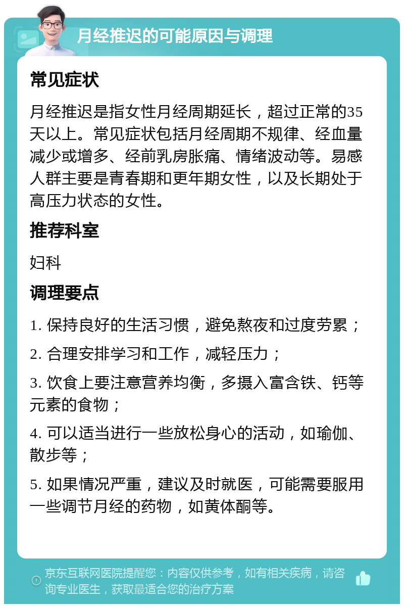 月经推迟的可能原因与调理 常见症状 月经推迟是指女性月经周期延长，超过正常的35天以上。常见症状包括月经周期不规律、经血量减少或增多、经前乳房胀痛、情绪波动等。易感人群主要是青春期和更年期女性，以及长期处于高压力状态的女性。 推荐科室 妇科 调理要点 1. 保持良好的生活习惯，避免熬夜和过度劳累； 2. 合理安排学习和工作，减轻压力； 3. 饮食上要注意营养均衡，多摄入富含铁、钙等元素的食物； 4. 可以适当进行一些放松身心的活动，如瑜伽、散步等； 5. 如果情况严重，建议及时就医，可能需要服用一些调节月经的药物，如黄体酮等。