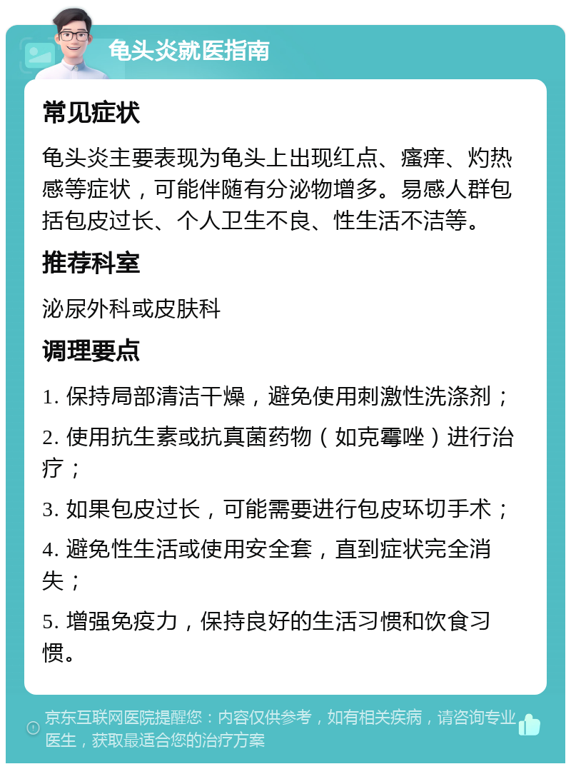 龟头炎就医指南 常见症状 龟头炎主要表现为龟头上出现红点、瘙痒、灼热感等症状，可能伴随有分泌物增多。易感人群包括包皮过长、个人卫生不良、性生活不洁等。 推荐科室 泌尿外科或皮肤科 调理要点 1. 保持局部清洁干燥，避免使用刺激性洗涤剂； 2. 使用抗生素或抗真菌药物（如克霉唑）进行治疗； 3. 如果包皮过长，可能需要进行包皮环切手术； 4. 避免性生活或使用安全套，直到症状完全消失； 5. 增强免疫力，保持良好的生活习惯和饮食习惯。