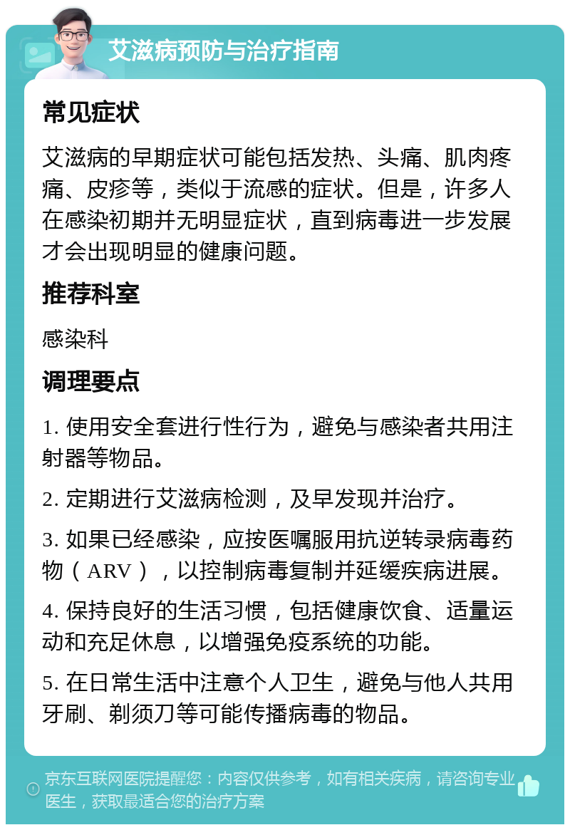 艾滋病预防与治疗指南 常见症状 艾滋病的早期症状可能包括发热、头痛、肌肉疼痛、皮疹等，类似于流感的症状。但是，许多人在感染初期并无明显症状，直到病毒进一步发展才会出现明显的健康问题。 推荐科室 感染科 调理要点 1. 使用安全套进行性行为，避免与感染者共用注射器等物品。 2. 定期进行艾滋病检测，及早发现并治疗。 3. 如果已经感染，应按医嘱服用抗逆转录病毒药物（ARV），以控制病毒复制并延缓疾病进展。 4. 保持良好的生活习惯，包括健康饮食、适量运动和充足休息，以增强免疫系统的功能。 5. 在日常生活中注意个人卫生，避免与他人共用牙刷、剃须刀等可能传播病毒的物品。