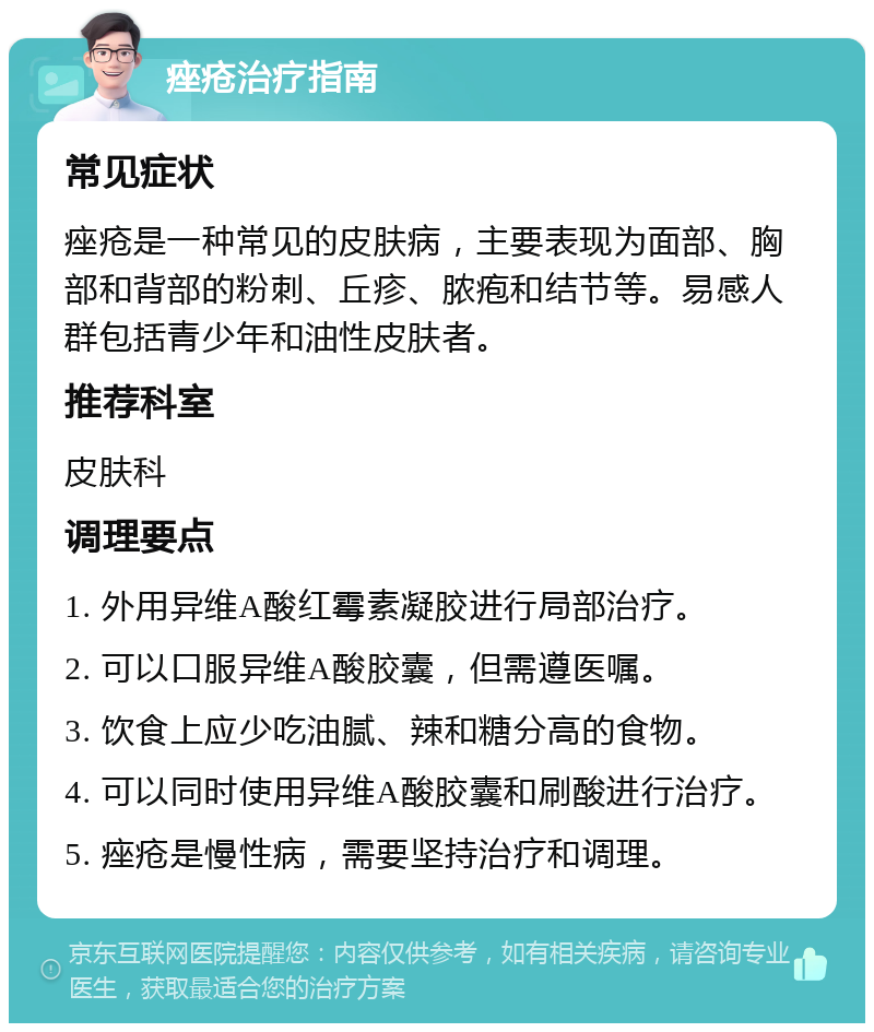 痤疮治疗指南 常见症状 痤疮是一种常见的皮肤病，主要表现为面部、胸部和背部的粉刺、丘疹、脓疱和结节等。易感人群包括青少年和油性皮肤者。 推荐科室 皮肤科 调理要点 1. 外用异维A酸红霉素凝胶进行局部治疗。 2. 可以口服异维A酸胶囊，但需遵医嘱。 3. 饮食上应少吃油腻、辣和糖分高的食物。 4. 可以同时使用异维A酸胶囊和刷酸进行治疗。 5. 痤疮是慢性病，需要坚持治疗和调理。