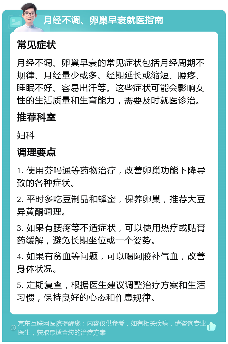 月经不调、卵巢早衰就医指南 常见症状 月经不调、卵巢早衰的常见症状包括月经周期不规律、月经量少或多、经期延长或缩短、腰疼、睡眠不好、容易出汗等。这些症状可能会影响女性的生活质量和生育能力，需要及时就医诊治。 推荐科室 妇科 调理要点 1. 使用芬吗通等药物治疗，改善卵巢功能下降导致的各种症状。 2. 平时多吃豆制品和蜂蜜，保养卵巢，推荐大豆异黄酮调理。 3. 如果有腰疼等不适症状，可以使用热疗或贴膏药缓解，避免长期坐位或一个姿势。 4. 如果有贫血等问题，可以喝阿胶补气血，改善身体状况。 5. 定期复查，根据医生建议调整治疗方案和生活习惯，保持良好的心态和作息规律。