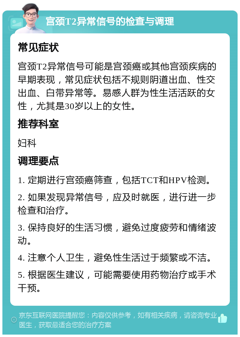 宫颈T2异常信号的检查与调理 常见症状 宫颈T2异常信号可能是宫颈癌或其他宫颈疾病的早期表现，常见症状包括不规则阴道出血、性交出血、白带异常等。易感人群为性生活活跃的女性，尤其是30岁以上的女性。 推荐科室 妇科 调理要点 1. 定期进行宫颈癌筛查，包括TCT和HPV检测。 2. 如果发现异常信号，应及时就医，进行进一步检查和治疗。 3. 保持良好的生活习惯，避免过度疲劳和情绪波动。 4. 注意个人卫生，避免性生活过于频繁或不洁。 5. 根据医生建议，可能需要使用药物治疗或手术干预。