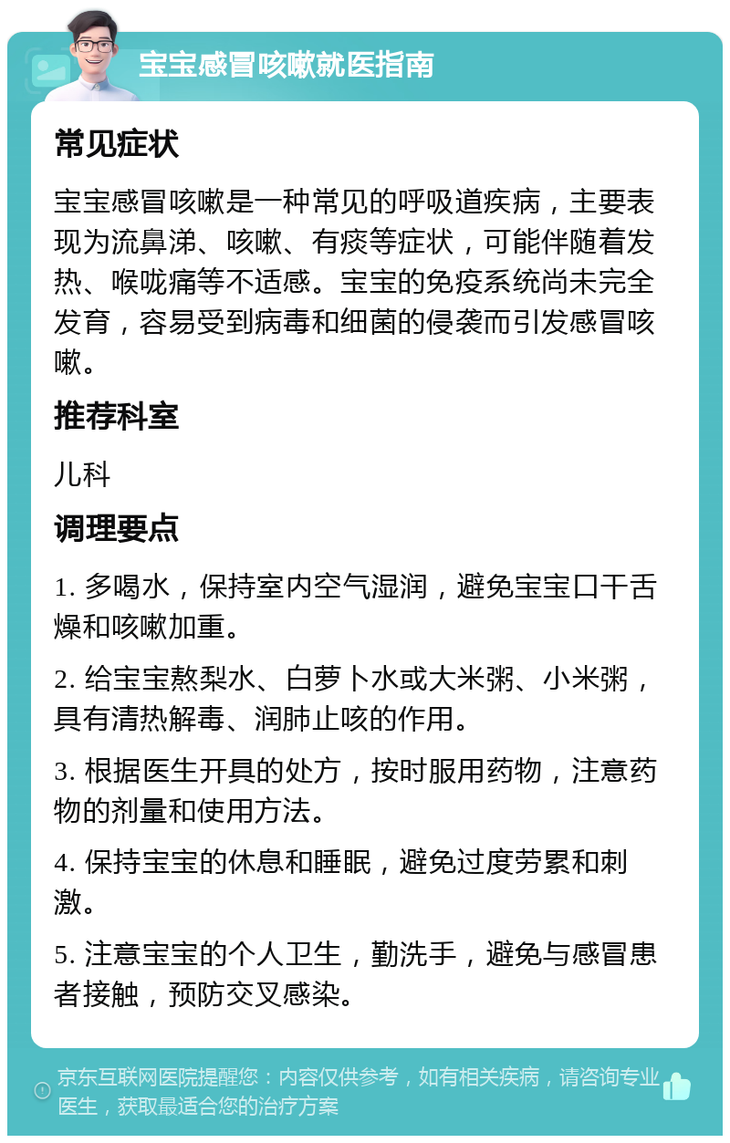 宝宝感冒咳嗽就医指南 常见症状 宝宝感冒咳嗽是一种常见的呼吸道疾病，主要表现为流鼻涕、咳嗽、有痰等症状，可能伴随着发热、喉咙痛等不适感。宝宝的免疫系统尚未完全发育，容易受到病毒和细菌的侵袭而引发感冒咳嗽。 推荐科室 儿科 调理要点 1. 多喝水，保持室内空气湿润，避免宝宝口干舌燥和咳嗽加重。 2. 给宝宝熬梨水、白萝卜水或大米粥、小米粥，具有清热解毒、润肺止咳的作用。 3. 根据医生开具的处方，按时服用药物，注意药物的剂量和使用方法。 4. 保持宝宝的休息和睡眠，避免过度劳累和刺激。 5. 注意宝宝的个人卫生，勤洗手，避免与感冒患者接触，预防交叉感染。